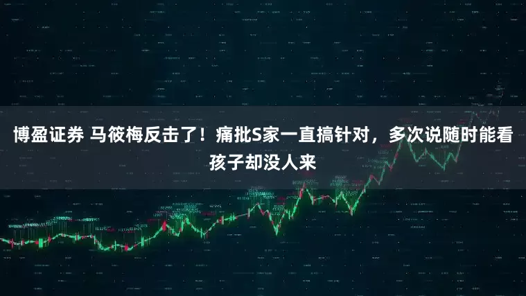博盈证券 马筱梅反击了！痛批S家一直搞针对，多次说随时能看孩子却没人来
