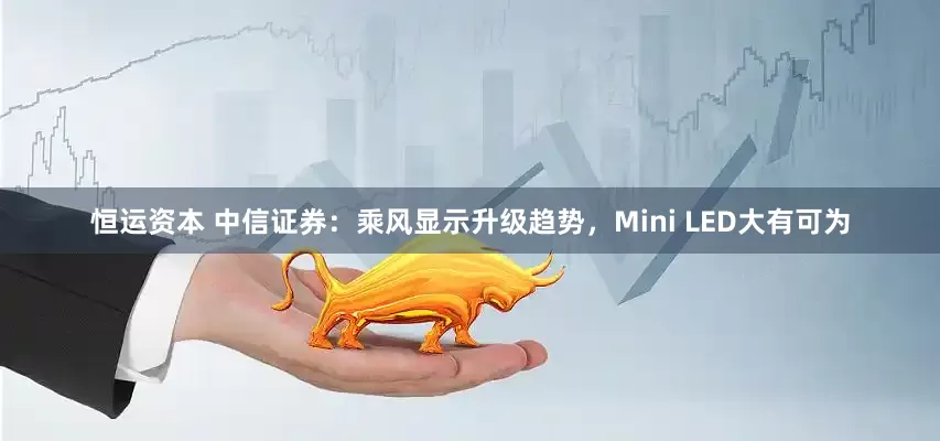 恒运资本 中信证券：乘风显示升级趋势，Mini LED大有可为