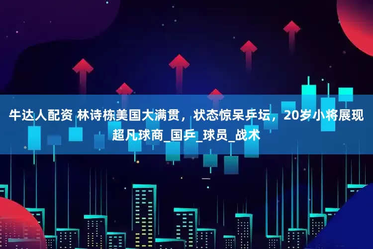 牛达人配资 林诗栋美国大满贯，状态惊呆乒坛，20岁小将展现超凡球商_国乒_球员_战术