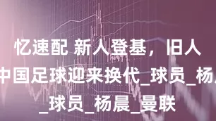 忆速配 新人登基，旧人退出，中国足球迎来换代_球员_杨晨_曼联