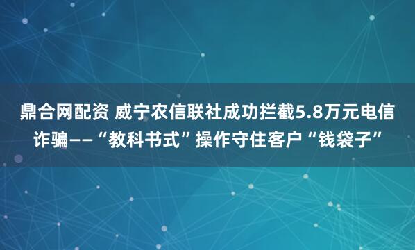 鼎合网配资 威宁农信联社成功拦截5.8万元电信诈骗——“教科书式”操作守住客户“钱袋子”