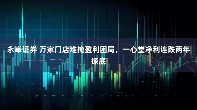 永崋证券 万家门店难掩盈利困局，一心堂净利连跌两年探底