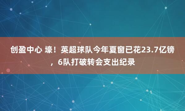 创盈中心 壕！英超球队今年夏窗已花23.7亿镑，6队打破转会支出纪录