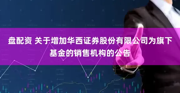 盘配资 关于增加华西证券股份有限公司为旗下基金的销售机构的公告