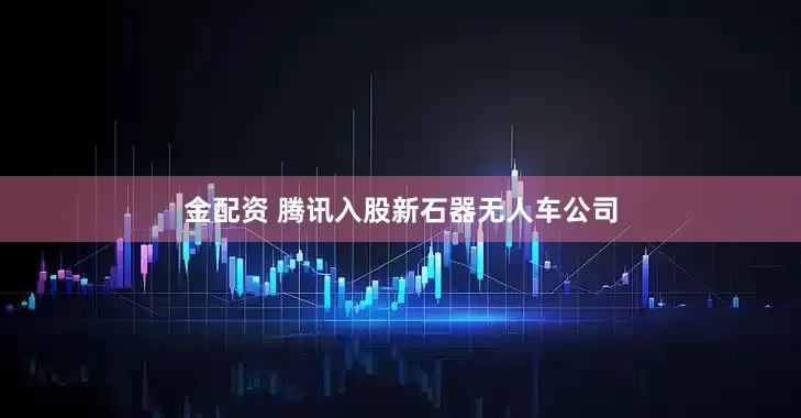 金配资 腾讯入股新石器无人车公司