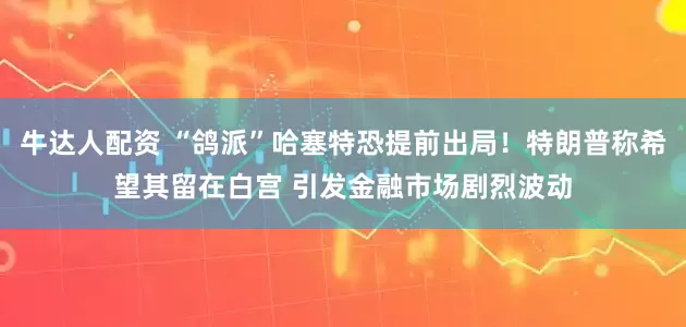 牛达人配资 “鸽派”哈塞特恐提前出局！特朗普称希望其留在白宫 引发金融市场剧烈波动