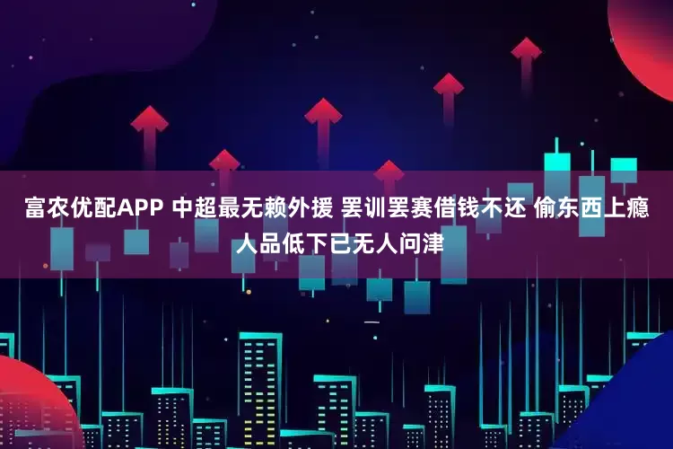 富农优配APP 中超最无赖外援 罢训罢赛借钱不还 偷东西上瘾 人品低下已无人问津